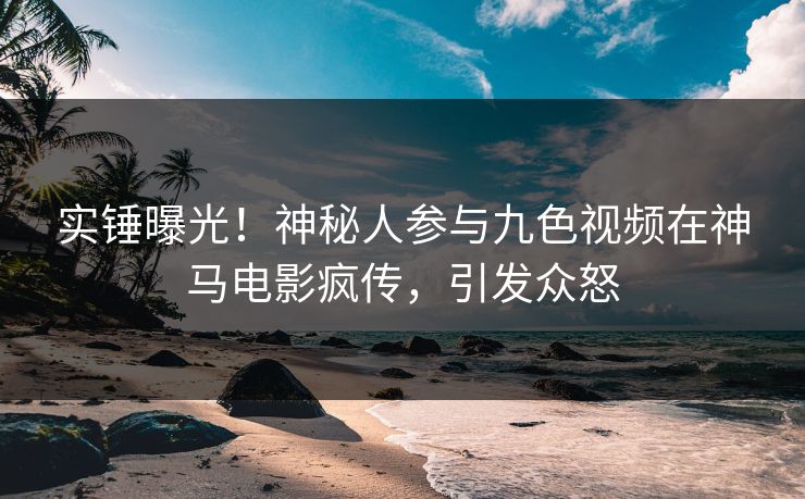 实锤曝光！神秘人参与九色视频在神马电影疯传，引发众怒