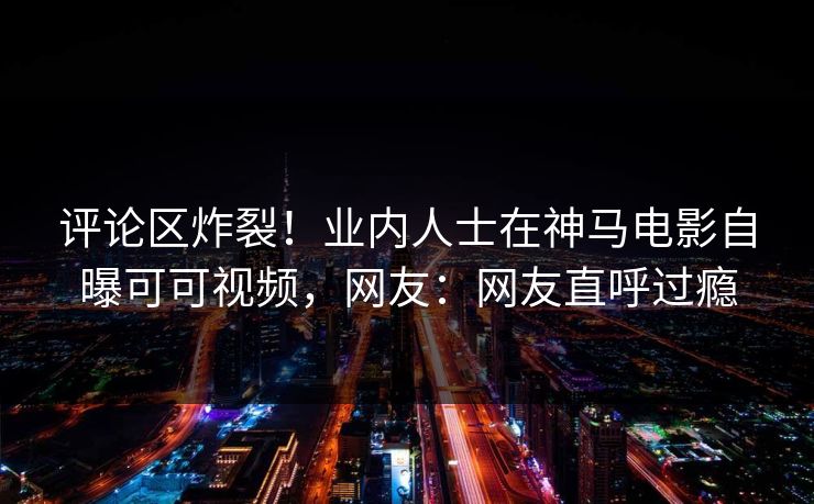 评论区炸裂！业内人士在神马电影自曝可可视频，网友：网友直呼过瘾