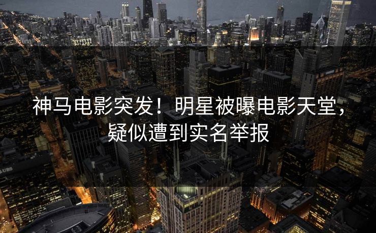神马电影突发！明星被曝电影天堂，疑似遭到实名举报