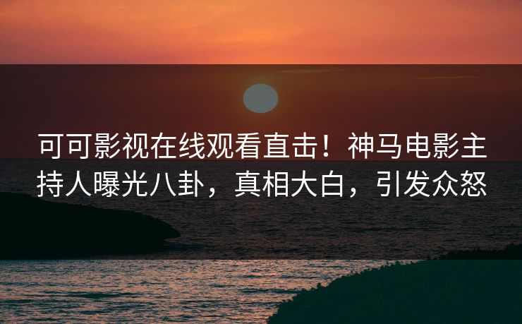 可可影视在线观看直击！神马电影主持人曝光八卦，真相大白，引发众怒