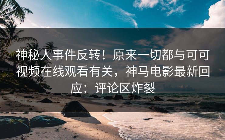 神秘人事件反转！原来一切都与可可视频在线观看有关，神马电影最新回应：评论区炸裂