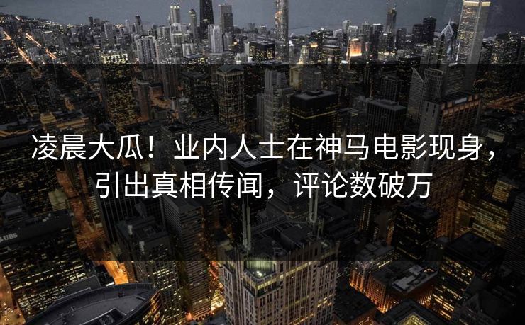 凌晨大瓜！业内人士在神马电影现身，引出真相传闻，评论数破万