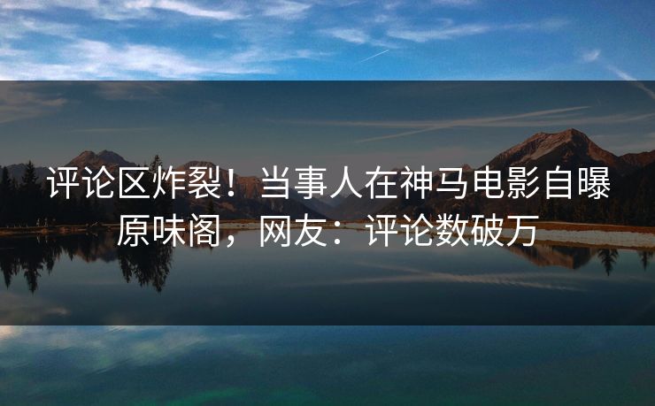 评论区炸裂！当事人在神马电影自曝原味阁，网友：评论数破万