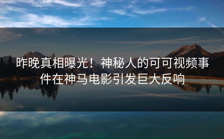 昨晚真相曝光！神秘人的可可视频事件在神马电影引发巨大反响