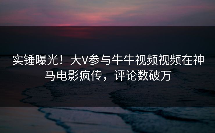 实锤曝光！大V参与牛牛视频视频在神马电影疯传，评论数破万