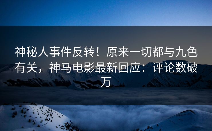 神秘人事件反转！原来一切都与九色有关，神马电影最新回应：评论数破万
