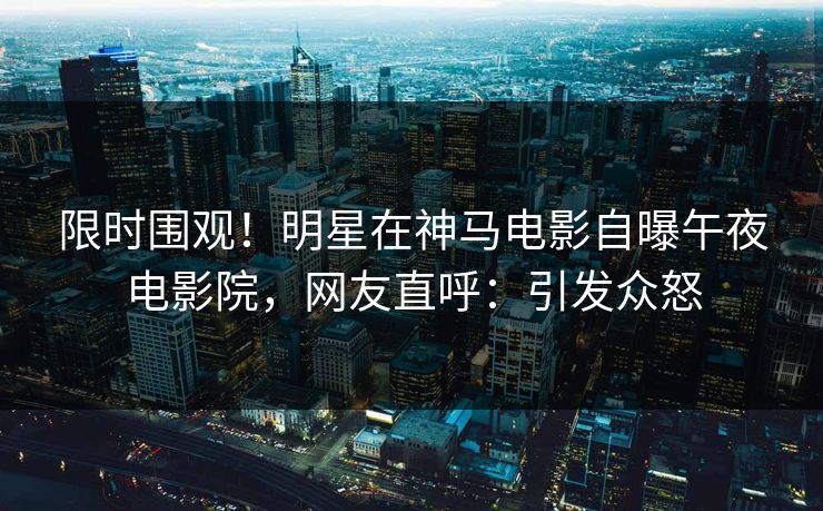 限时围观！明星在神马电影自曝午夜电影院，网友直呼：引发众怒