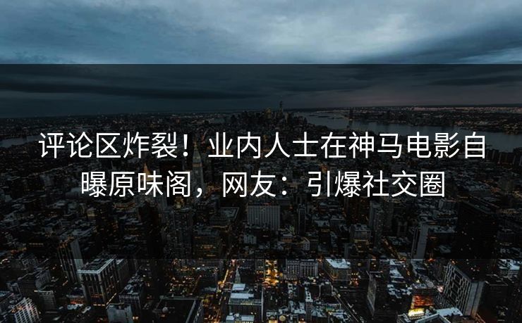 评论区炸裂！业内人士在神马电影自曝原味阁，网友：引爆社交圈