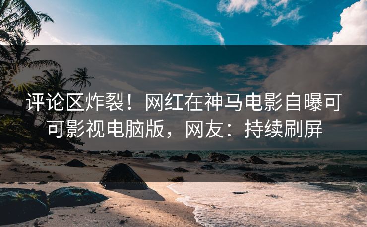 评论区炸裂！网红在神马电影自曝可可影视电脑版，网友：持续刷屏