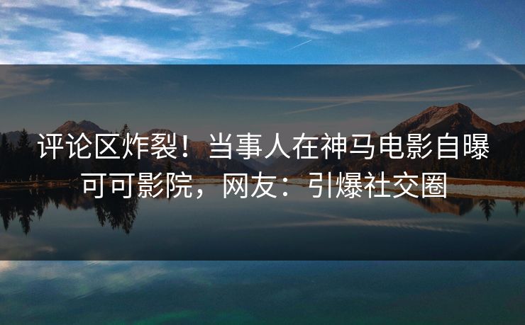 评论区炸裂！当事人在神马电影自曝可可影院，网友：引爆社交圈