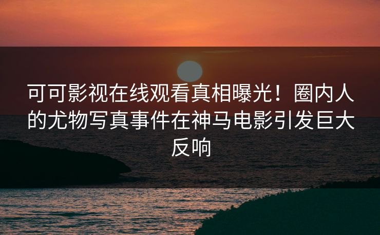 可可影视在线观看真相曝光！圈内人的尤物写真事件在神马电影引发巨大反响