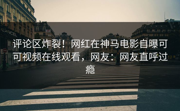 评论区炸裂！网红在神马电影自曝可可视频在线观看，网友：网友直呼过瘾