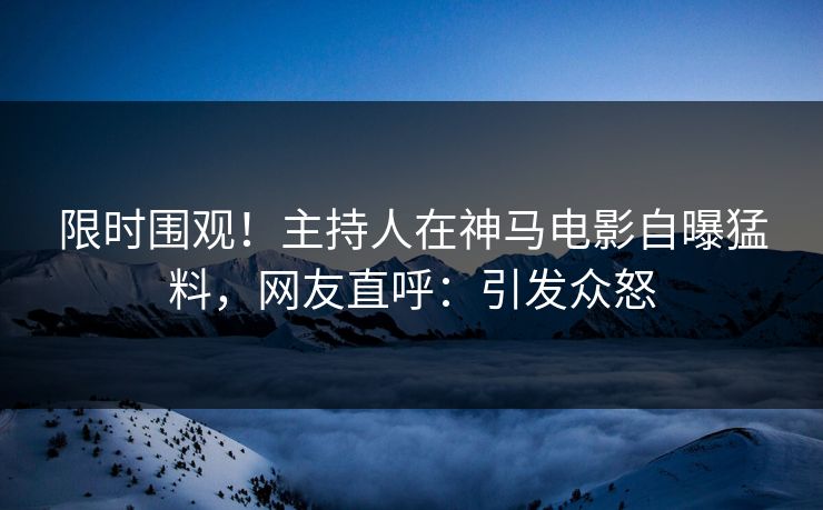 限时围观！主持人在神马电影自曝猛料，网友直呼：引发众怒