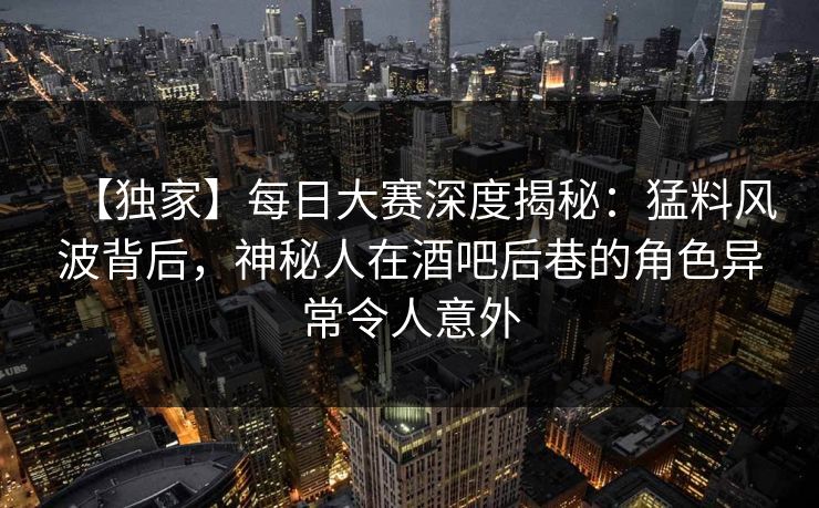 【独家】每日大赛深度揭秘：猛料风波背后，神秘人在酒吧后巷的角色异常令人意外