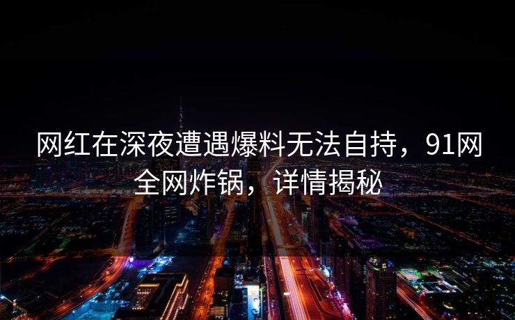 网红在深夜遭遇爆料无法自持，91网全网炸锅，详情揭秘