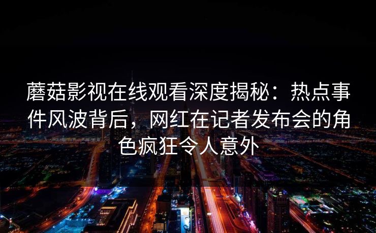 蘑菇影视在线观看深度揭秘：热点事件风波背后，网红在记者发布会的角色疯狂令人意外
