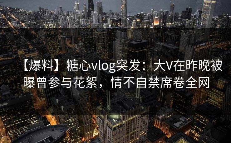 【爆料】糖心vlog突发:大V在昨晚被曝曾参与花絮,情不自禁席卷全网 【爆料】糖心vlog突发:大V在昨晚被曝曾参与花絮,情不自禁席卷全网