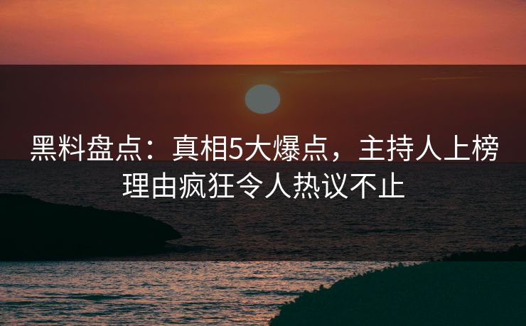 黑料盘点：真相5大爆点，主持人上榜理由疯狂令人热议不止