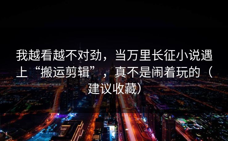 我越看越不对劲，当万里长征小说遇上“搬运剪辑”，真不是闹着玩的（建议收藏）