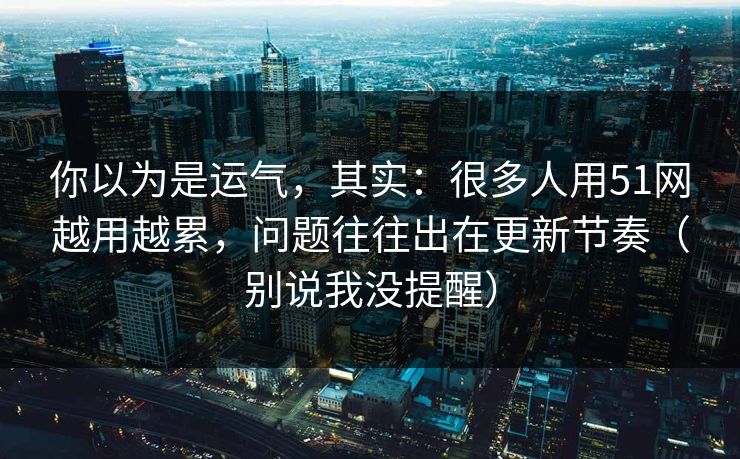 你以为是运气，其实：很多人用51网越用越累，问题往往出在更新节奏（别说我没提醒）