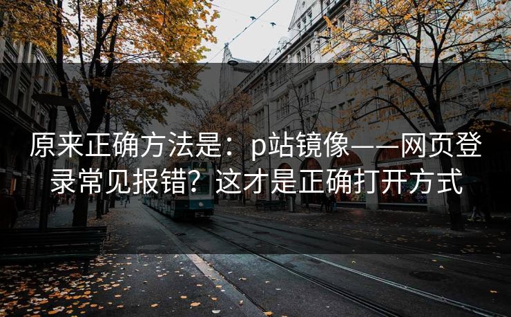 原来正确方法是:p站镜像——网页登录常见报错?这才是正确打开方式 原来正确方法是:p站镜像——网页登录常见报错?这才是正确打开方式