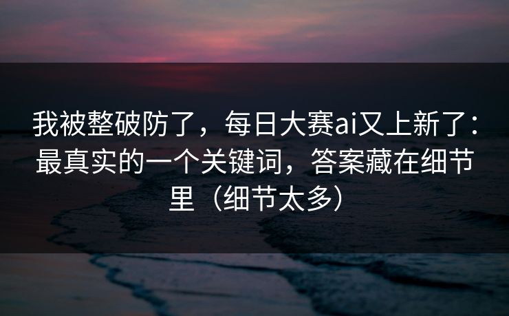 我被整破防了,每日大赛ai又上新了:最真实的一个关键词,答案藏在细节里(细节太多) 我被整破防了,每日大赛ai又上新了:最真实的一个关键词,答案藏在细节里(细节太多)